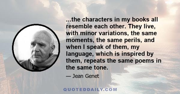 ...the characters in my books all resemble each other. They live, with minor variations, the same moments, the same perils, and when I speak of them, my language, which is inspired by them, repeats the same poems in the 