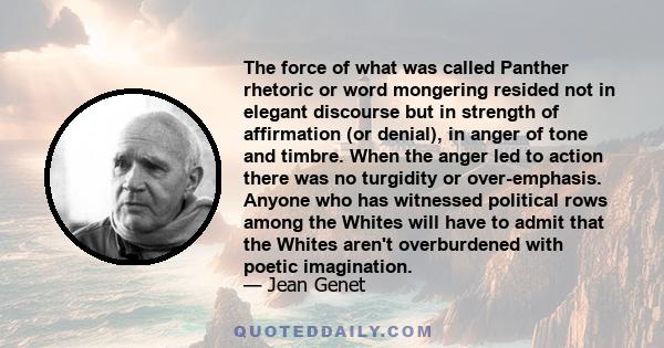 The force of what was called Panther rhetoric or word mongering resided not in elegant discourse but in strength of affirmation (or denial), in anger of tone and timbre. When the anger led to action there was no