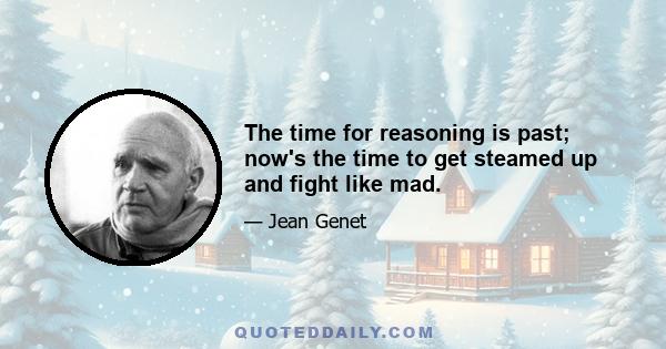 The time for reasoning is past; now's the time to get steamed up and fight like mad.