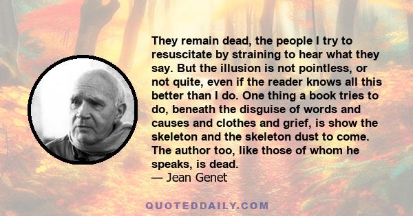 They remain dead, the people I try to resuscitate by straining to hear what they say. But the illusion is not pointless, or not quite, even if the reader knows all this better than I do. One thing a book tries to do,