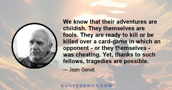 We know that their adventures are childish. They themselves are fools. They are ready to kill or be killed over a card-game in which an opponent - or they themselves - was cheating. Yet, thanks to such fellows,