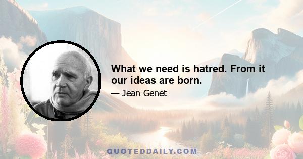 What we need is hatred. From it our ideas are born.