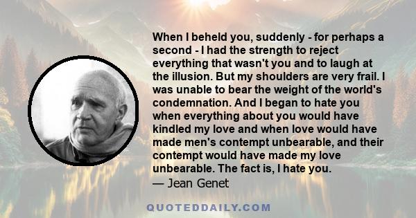 When I beheld you, suddenly - for perhaps a second - I had the strength to reject everything that wasn't you and to laugh at the illusion. But my shoulders are very frail. I was unable to bear the weight of the world's