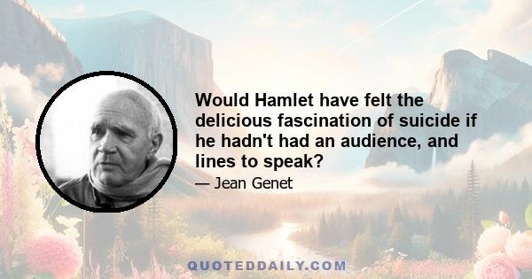 Would Hamlet have felt the delicious fascination of suicide if he hadn't had an audience, and lines to speak?