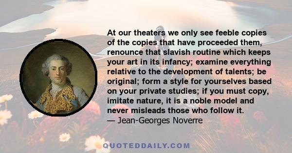 At our theaters we only see feeble copies of the copies that have proceeded them, renounce that slavish routine which keeps your art in its infancy; examine everything relative to the development of talents; be