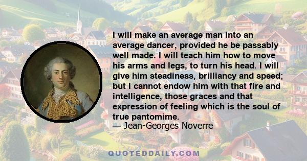 I will make an average man into an average dancer, provided he be passably well made. I will teach him how to move his arms and legs, to turn his head. I will give him steadiness, brilliancy and speed; but I cannot