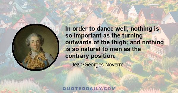 In order to dance well, nothing is so important as the turning outwards of the thigh; and nothing is so natural to men as the contrary position.