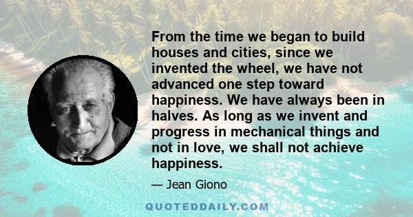 From the time we began to build houses and cities, since we invented the wheel, we have not advanced one step toward happiness. We have always been in halves. As long as we invent and progress in mechanical things and