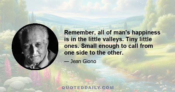 Remember, all of man's happiness is in the little valleys. Tiny little ones. Small enough to call from one side to the other.