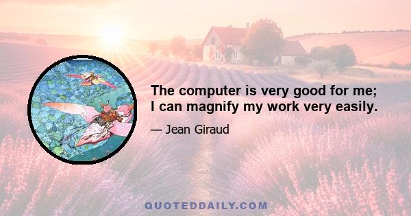 The computer is very good for me; I can magnify my work very easily.