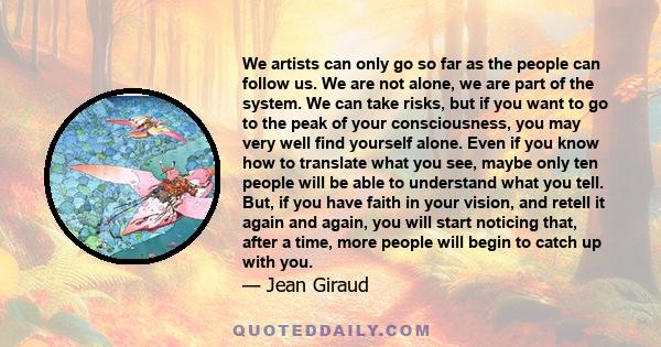 We artists can only go so far as the people can follow us. We are not alone, we are part of the system. We can take risks, but if you want to go to the peak of your consciousness, you may very well find yourself alone.