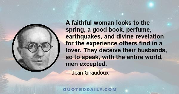 A faithful woman looks to the spring, a good book, perfume, earthquakes, and divine revelation for the experience others find in a lover. They deceive their husbands, so to speak, with the entire world, men excepted.