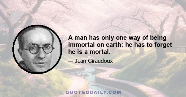 A man has only one way of being immortal on earth: he has to forget he is a mortal.