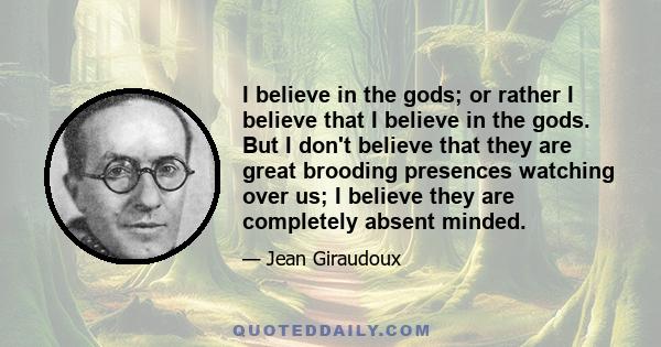 I believe in the gods; or rather I believe that I believe in the gods. But I don't believe that they are great brooding presences watching over us; I believe they are completely absent minded.