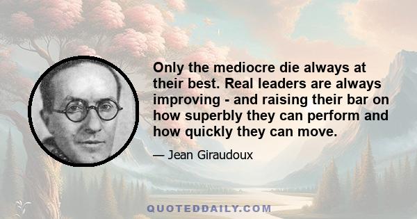 Only the mediocre die always at their best. Real leaders are always improving - and raising their bar on how superbly they can perform and how quickly they can move.