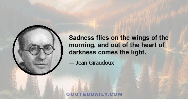 Sadness flies on the wings of the morning, and out of the heart of darkness comes the light.