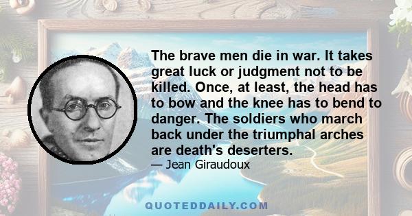 The brave men die in war. It takes great luck or judgment not to be killed. Once‚ at least‚ the head has to bow and the knee has to bend to danger. The soldiers who march back under the triumphal arches are death's