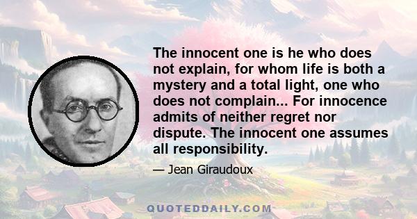 The innocent one is he who does not explain, for whom life is both a mystery and a total light, one who does not complain... For innocence admits of neither regret nor dispute. The innocent one assumes all