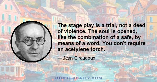 The stage play is a trial, not a deed of violence. The soul is opened, like the combination of a safe, by means of a word. You don't require an acetylene torch.