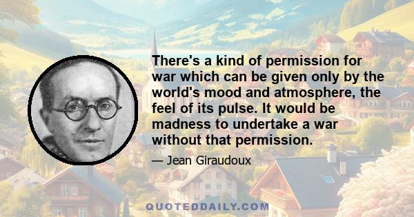 There's a kind of permission for war which can be given only by the world's mood and atmosphere, the feel of its pulse. It would be madness to undertake a war without that permission.