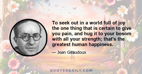 To seek out in a world full of joy the one thing that is certain to give you pain, and hug it to your bosom with all your strength; that's the greatest human happiness.