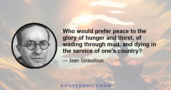 Who would prefer peace to the glory of hunger and thirst, of wading through mud, and dying in the service of one's country?