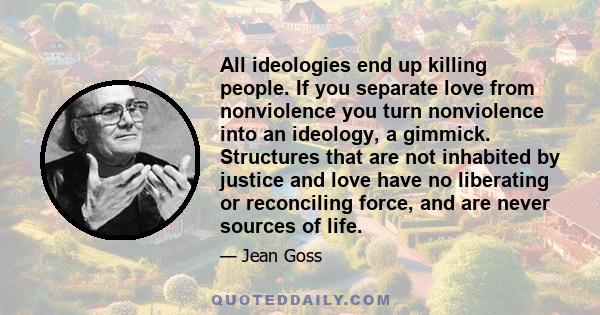 All ideologies end up killing people. If you separate love from nonviolence you turn nonviolence into an ideology, a gimmick. Structures that are not inhabited by justice and love have no liberating or reconciling