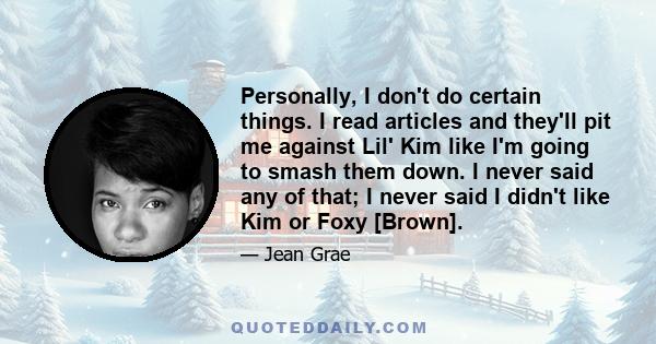 Personally, I don't do certain things. I read articles and they'll pit me against Lil' Kim like I'm going to smash them down. I never said any of that; I never said I didn't like Kim or Foxy [Brown].