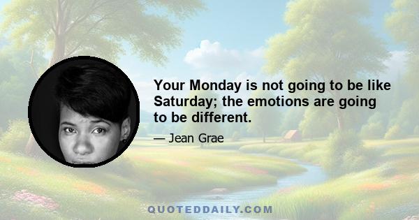 Your Monday is not going to be like Saturday; the emotions are going to be different.