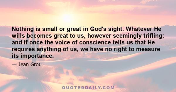 Nothing is small or great in God's sight. Whatever He wills becomes great to us, however seemingly trifling; and if once the voice of conscience tells us that He requires anything of us, we have no right to measure its