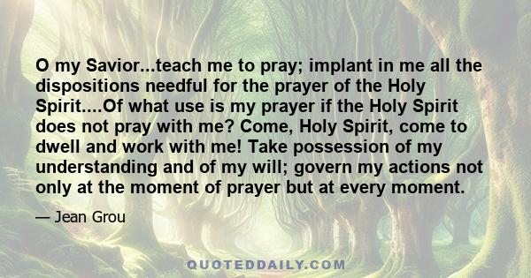 O my Savior...teach me to pray; implant in me all the dispositions needful for the prayer of the Holy Spirit....Of what use is my prayer if the Holy Spirit does not pray with me? Come, Holy Spirit, come to dwell and