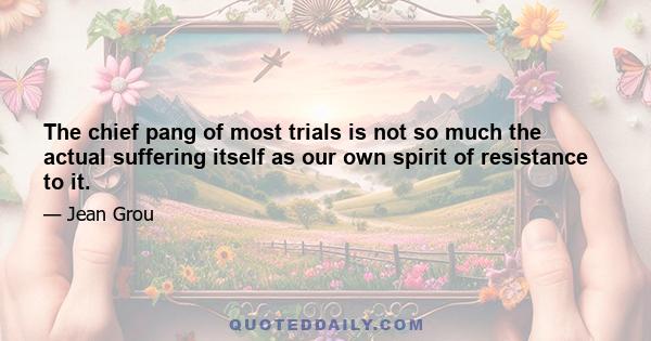 The chief pang of most trials is not so much the actual suffering itself as our own spirit of resistance to it.