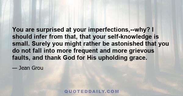 You are surprised at your imperfections,--why? I should infer from that, that your self-knowledge is small. Surely you might rather be astonished that you do not fall into more frequent and more grievous faults, and