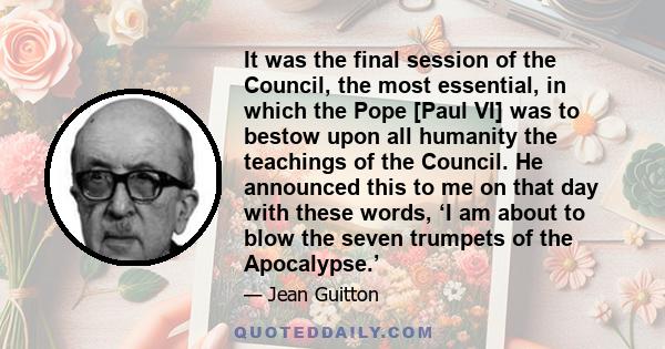 It was the final session of the Council, the most essential, in which the Pope [Paul VI] was to bestow upon all humanity the teachings of the Council. He announced this to me on that day with these words, ‘I am about to 