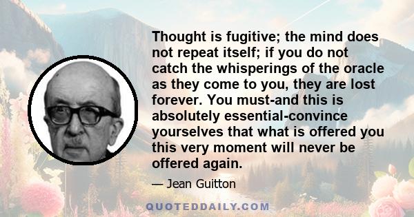 Thought is fugitive; the mind does not repeat itself; if you do not catch the whisperings of the oracle as they come to you, they are lost forever. You must-and this is absolutely essential-convince yourselves that what 