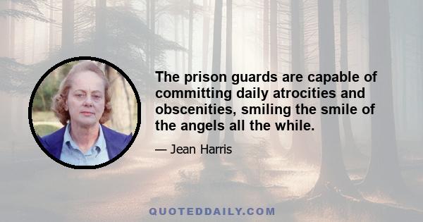 The prison guards are capable of committing daily atrocities and obscenities, smiling the smile of the angels all the while.