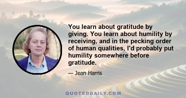 You learn about gratitude by giving. You learn about humility by receiving, and in the pecking order of human qualities, I'd probably put humility somewhere before gratitude.