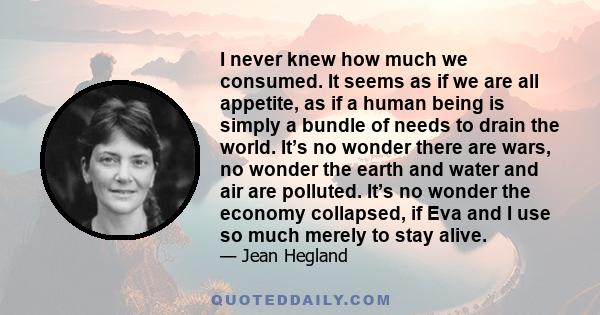 I never knew how much we consumed. It seems as if we are all appetite, as if a human being is simply a bundle of needs to drain the world. It’s no wonder there are wars, no wonder the earth and water and air are