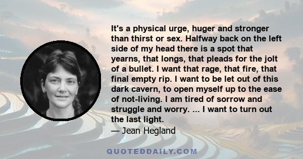 It's a physical urge, huger and stronger than thirst or sex. Halfway back on the left side of my head there is a spot that yearns, that longs, that pleads for the jolt of a bullet. I want that rage, that fire, that