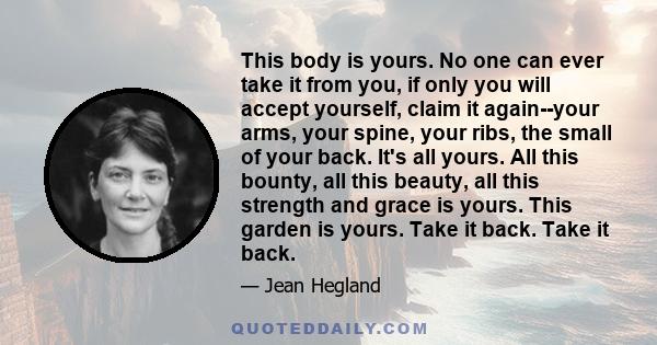 This body is yours. No one can ever take it from you, if only you will accept yourself, claim it again--your arms, your spine, your ribs, the small of your back. It's all yours. All this bounty, all this beauty, all