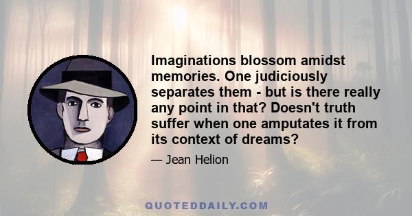 Imaginations blossom amidst memories. One judiciously separates them - but is there really any point in that? Doesn't truth suffer when one amputates it from its context of dreams?