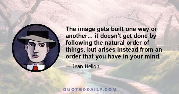 The image gets built one way or another... it doesn't get done by following the natural order of things, but arises instead from an order that you have in your mind.