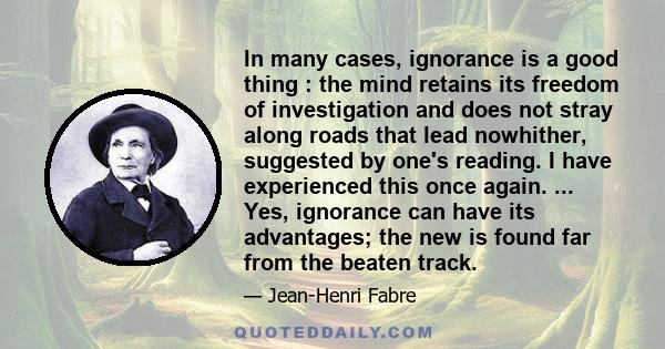 In many cases, ignorance is a good thing : the mind retains its freedom of investigation and does not stray along roads that lead nowhither, suggested by one's reading. I have experienced this once again. ... Yes,