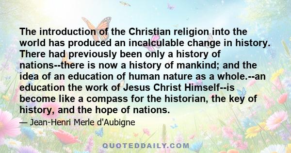 The introduction of the Christian religion into the world has produced an incalculable change in history. There had previously been only a history of nations--there is now a history of mankind; and the idea of an