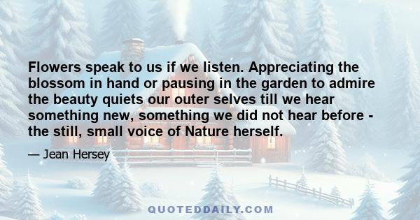 Flowers speak to us if we listen. Appreciating the blossom in hand or pausing in the garden to admire the beauty quiets our outer selves till we hear something new, something we did not hear before - the still, small