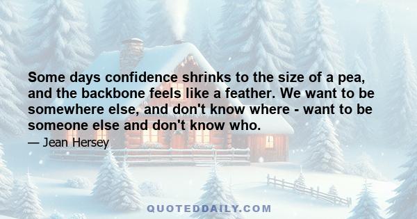 Some days confidence shrinks to the size of a pea, and the backbone feels like a feather. We want to be somewhere else, and don't know where - want to be someone else and don't know who.