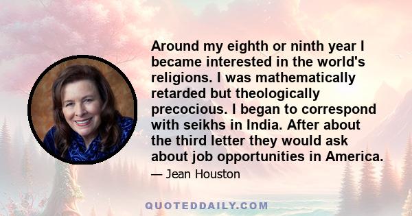 Around my eighth or ninth year I became interested in the world's religions. I was mathematically retarded but theologically precocious. I began to correspond with seikhs in India. After about the third letter they