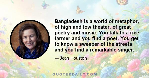 Bangladesh is a world of metaphor, of high and low theater, of great poetry and music. You talk to a rice farmer and you find a poet. You get to know a sweeper of the streets and you find a remarkable singer.