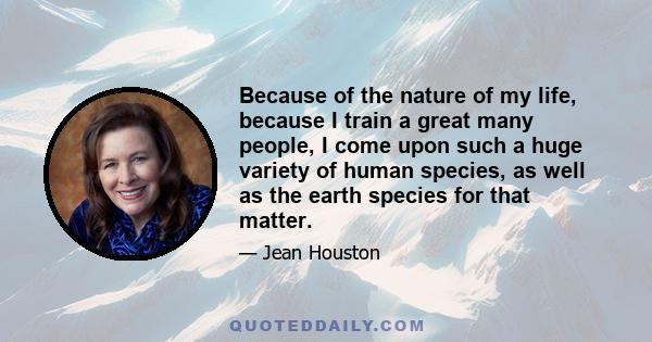 Because of the nature of my life, because I train a great many people, I come upon such a huge variety of human species, as well as the earth species for that matter.