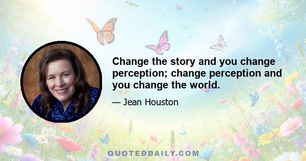 Change the story and you change perception; change perception and you change the world.